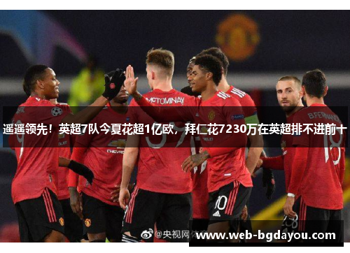 遥遥领先！英超7队今夏花超1亿欧，拜仁花7230万在英超排不进前十
